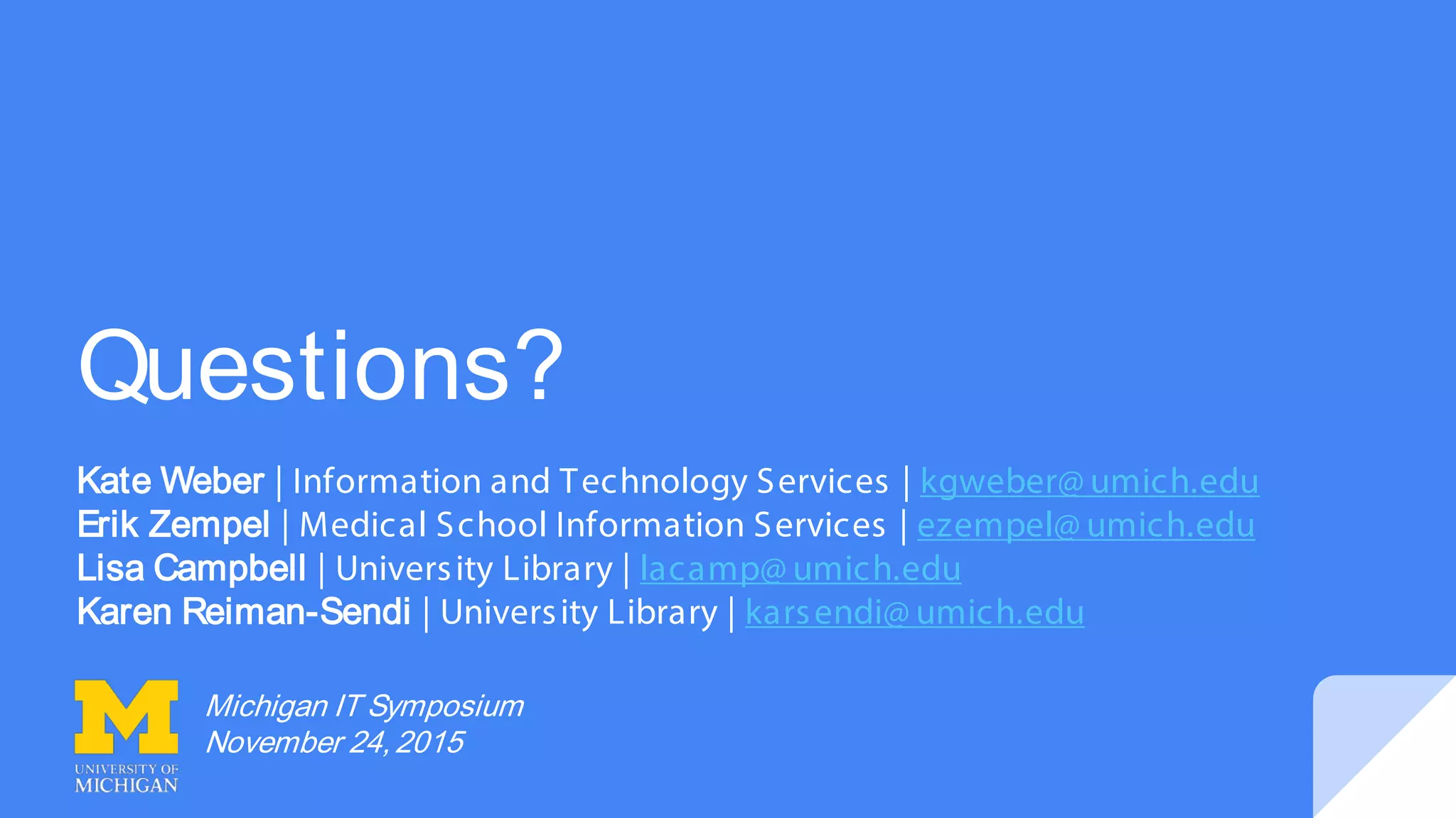 Questions?
Kate Weber | Information and Technology Services | kgweber@ umich.edu
Erik Zempel | Medical School Information Services | ezempel@ umich.edu
Lisa Campbell | University Library | lacamp@ umich.edu
Karen Reiman-Sendi | University Library | karsendi@ umich.edu
Michigan IT Symposium
November 24,2015
 