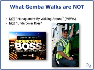 What Gemba Walks are NOT

• NOT “Management By Walking Around” (MBWA)
• NOT “Undercover Boss”




                                              16
 