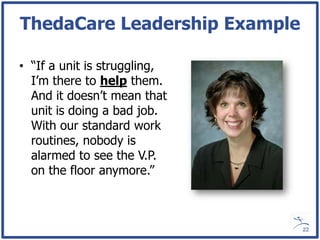 ThedaCare Leadership Example

• “If a unit is struggling,
  I’m there to help them.
  And it doesn’t mean that
  unit is doing a bad job.
  With our standard work
  routines, nobody is
  alarmed to see the V.P.
  on the floor anymore.”



                               22
 