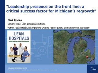 “Leadership presence on the front line: a
critical success factor for Michigan’s regrowth”

Mark Graban
Senior Fellow, Lean Enterprise Institute
Author, “Lean Hospitals: Improving Quality, Patient Safety, and Employee Satisfaction”
 