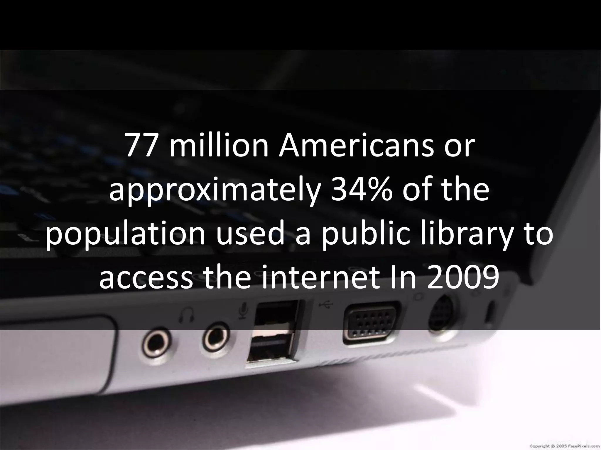 77 million Americans or
    approximately 34% of the
population used a public library to
   access the internet In 2009
 