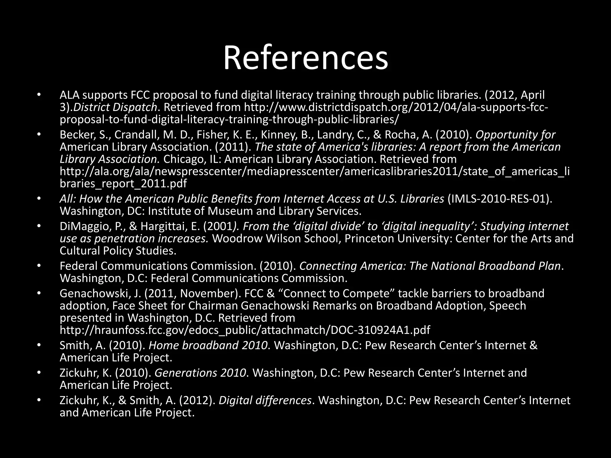 References
•   ALA supports FCC proposal to fund digital literacy training through public libraries. (2012, April
    3).District Dispatch. Retrieved from http://www.districtdispatch.org/2012/04/ala-supports-fcc-
    proposal-to-fund-digital-literacy-training-through-public-libraries/
•   Becker, S., Crandall, M. D., Fisher, K. E., Kinney, B., Landry, C., & Rocha, A. (2010). Opportunity for
    American Library Association. (2011). The state of America's libraries: A report from the American
    Library Association. Chicago, IL: American Library Association. Retrieved from
    http://ala.org/ala/newspresscenter/mediapresscenter/americaslibraries2011/state_of_americas_li
    braries_report_2011.pdf
•   All: How the American Public Benefits from Internet Access at U.S. Libraries (IMLS-2010-RES-01).
    Washington, DC: Institute of Museum and Library Services.
•   DiMaggio, P., & Hargittai, E. (2001). From the ‘digital divide’ to ‘digital inequality’: Studying internet
    use as penetration increases. Woodrow Wilson School, Princeton University: Center for the Arts and
    Cultural Policy Studies.
•   Federal Communications Commission. (2010). Connecting America: The National Broadband Plan.
    Washington, D.C: Federal Communications Commission.
•   Genachowski, J. (2011, November). FCC & “Connect to Compete” tackle barriers to broadband
    adoption, Face Sheet for Chairman Genachowski Remarks on Broadband Adoption, Speech
    presented in Washington, D.C. Retrieved from
    http://hraunfoss.fcc.gov/edocs_public/attachmatch/DOC-310924A1.pdf
•   Smith, A. (2010). Home broadband 2010. Washington, D.C: Pew Research Center’s Internet &
    American Life Project.
•   Zickuhr, K. (2010). Generations 2010. Washington, D.C: Pew Research Center’s Internet and
    American Life Project.
•   Zickuhr, K., & Smith, A. (2012). Digital differences. Washington, D.C: Pew Research Center’s Internet
    and American Life Project.
 