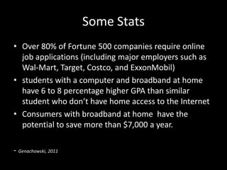 Some Stats
• Over 80% of Fortune 500 companies require online
  job applications (including major employers such as
  Wal-Mart, Target, Costco, and ExxonMobil)
• students with a computer and broadband at home
  have 6 to 8 percentage higher GPA than similar
  student who don’t have home access to the Internet
• Consumers with broadband at home have the
  potential to save more than $7,000 a year.

- Genachowski, 2011
 