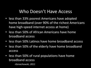 Who Doesn’t Have Access
• less than 33% poorest Americans have adopted
  home broadband (over 90% of the richest Americans
  have high-speed internet access at home)
• less than 50% of African Americans have home
  broadband access
• less than 50% Latinos have home broadband access
• less than 50% of the elderly have home broadband
  access
• less than 50% of rural populations have home
  broadband access
     -Genachowski, 2011
 