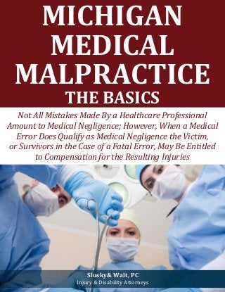https://www.youtube.com/watch?v=o20HN1HUFXk 
MICHIGAN MEDICAL MALPRACTICE 
THE BASICS 
Not All Mistakes Made By a Healthcare Professional Amount to Medical Negligence; However, When a Medical Error Does Qualify as Medical Negligence the Victim, 
or Survivors in the Case of a Fatal Error, May Be Entitled 
to Compensation for the Resulting Injuries 
Slusky& Walt, PC 
Injury & Disability Attorneys  