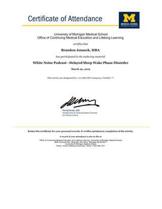 University of Michigan Medical School
Office of Continuing Medical Education and Lifelong Learning
certifies that
Brandon Jonseck, MBA
has participated in the enduring material
White Noise Podcast - Delayed Sleep Wake Phase Disorder
March 29, 2019
This activity was designated for 1.00 AMA PRA Category 1 Credit(s) ™.
Retain this certificate for your personal records. It verifies satisfactory completion of the activity.
A record of your attendance is also on file at:
Office of Continuing Medical Education and Lifelong Learning, University of Michigan Medical School
2800 Plymouth Rd., Bldg 400, Ann Arbor, Michigan 48109-5611
University of Michigan Medical School
Online: micme.medicine.umich.edu, Phone: (734) 936-1671
 