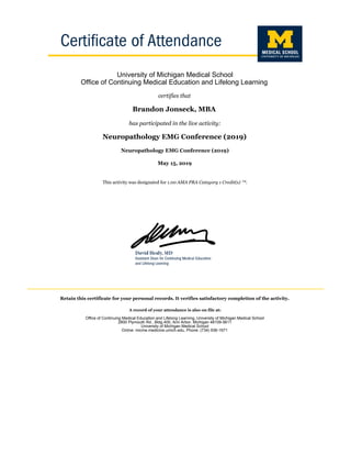 University of Michigan Medical School
Office of Continuing Medical Education and Lifelong Learning
certifies that
Brandon Jonseck, MBA
has participated in the live activity:
Neuropathology EMG Conference (2019)
Neuropathology EMG Conference (2019)
May 15, 2019
This activity was designated for 1.00 AMA PRA Category 1 Credit(s) ™.
Retain this certificate for your personal records. It verifies satisfactory completion of the activity.
A record of your attendance is also on file at:
Office of Continuing Medical Education and Lifelong Learning, University of Michigan Medical School
2800 Plymouth Rd., Bldg 400, Ann Arbor, Michigan 48109-5611
University of Michigan Medical School
Online: micme.medicine.umich.edu, Phone: (734) 936-1671
 