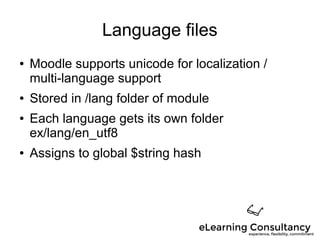 Language files
● Moodle supports unicode for localization /
multi-language support
● Stored in /lang folder of module
● Each language gets its own folder
ex/lang/en_utf8
● Assigns to global $string hash
 