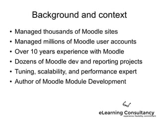 Background and context
● Managed thousands of Moodle sites
● Managed millions of Moodle user accounts
● Over 10 years experience with Moodle
● Dozens of Moodle dev and reporting projects
● Tuning, scalability, and performance expert
● Author of Moodle Module Development
 