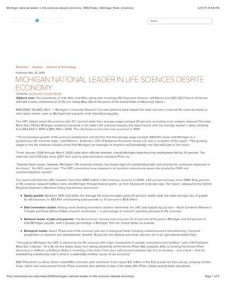 4/21/17, 6)34 PMMichigan national leader in life sciences despite economy | MSUToday | Michigan State University
Page 1 of 2http://msutoday.msu.edu/news/2009/michigan-national-leader-in-life-sciences-despite-economy/
Business Campus Science & Technology
Published: May 28, 2009
MICHIGAN NATIONAL LEADER IN LIFE SCIENCES DESPITE
ECONOMY
(Editor's note: The presidents of U-M, MSU and WSU, along with incoming URC Executive Director Jeff Mason and AEG CEO Patrick Anderson
will hold a news conference at 12:30 p.m. today (May 28) on the porch of the Grand Hotel on Mackinac Island.)
MACKINAC ISLAND, Mich. — Michigan’s University Research Corridor partners have helped the state become a national life sciences leader, a
new report shows, even as Michigan lost a quarter of its manufacturing jobs.
The URC helped boost life sciences jobs 10.7 percent while their average wages jumped 29 percent, according to an analysis released Thursday.
More than 79,062 Michigan residents now work in the state’s life sciences industry, the report found, with the average worker’s salary climbing
from $64,602 in 1999 to $83,494 in 2006. The Life Sciences Corridor was launched in 1999.
“The tremendous growth of life sciences employment and the fact that the average wage exceeds $80,000 shows that Michigan is a
powerhouse life sciences state,” said Patrick L. Anderson, CEO of Anderson Economic Group LLC and a co-author of the report. “The growing
wages in the life sciences industry prove that Michigan can leverage its research and knowledge into high-skill jobs of the future.
”From January 2006 through March 2009, state labor officials estimate, overall Michigan manufacturing employment fell by 26 percent. The
state has lost 2,100 jobs since 2007 from cuts by pharmaceutical company Pfizer Inc.
“Despite these losses, however, Michigan’s life sciences industry has shown signs of substantial growth and promise for continued expansion in
the future,’’ the AEG report said. “The URC universities have stepped in to transform abandoned space into productive R&D and
commercialization centers.’’
The report said that the URC invested more than $887 million in life sciences research in 2008, a 69 percent increase since 1999. Sixty percent
of life sciences research dollars come into Michigan through federal grants, up from 54 percent a decade ago. The report, released at the Detroit
Regional Chamber’s Mackinac Policy Conference, also found:
Salary growth. Between 1999 and 2006, the average life sciences salary grew 29 percent, nearly triple the state average rate of growth
for all industries, to $83,494 and boosting total payrolls by 43 percent to $6.6 billion.
Elite innovation cluster. Among seven leading innovation clusters nationwide the URC was topped by just two – North Carolina’s Research
Triangle and three Silicon Valley research universities – in percentage of research spending devoted to life sciences.
National leader in jobs and payrolls. The life sciences industry now accounts for 2.1 percent of the jobs in Michigan and 4.4 percent of
total Michigan payrolls, both a greater percentage in Michigan than the United States as a whole.
Biological leader. About 75 percent of life sciences jobs are in biological fields including medical product manufacturing, chemical
preparation or research and development. Another 18 percent are medical and seven percent are in an agricultural-related field.
“Throughout Michigan, the URC is advancing the life sciences with major investments in people, innovations and facilities,” said U-M President
Mary Sue Coleman. “At U-M, we are weeks away from taking ownership of the former Pfizer R&D property. MSU is reviving the former Pfizer
laboratory in Holland, and Wayne State is investing in the state’s first stem cell commercialization lab. It is an exciting – and critical – time for
establishing a leadership role in what is a potentially limitless sector of our economy.”
MSU President Lou Anna Simon noted MSU chemists John and Karen Frost raised $21 million in the first quarter for their young company, Draths
Corp., which has hired several former Pfizer scientists who wanted to stay in the state after Pfizer closed several state operations.
+ +
Contact(s): Joe Serwach, Francine Wunder
Search...
 