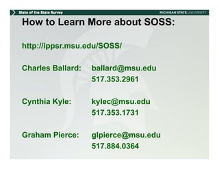 How to Learn More about SOSS:

http://ippsr.msu.edu/SOSS/

Charles Ballard:   ballard@msu.edu
                   517.353.2961

Cynthia Kyle:      kylec@msu.edu
                   517.353.1731

Graham Pierce:     gp
                   glpierce@msu.edu
                           @
                   517.884.0364
 