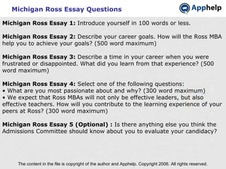 Michigan Ross Essay Questions The content in the file is copyright of the author and Apphelp. Copyright 2006. All rights reserved.  Michigan Ross Essay 1:  Introduce yourself in 100 words or less. Michigan Ross Essay 2:  Describe your career goals. How will the Ross MBA help you to achieve your goals? (500 word maximum) Michigan Ross Essay 3:  Describe a time in your career when you were frustrated or disappointed. What did you learn from that experience? (500 word maximum) Michigan Ross Essay 4:  Select one of the following questions: • What are you most passionate about and why? (300 word maximum) • We expect that Ross MBAs will not only be effective leaders, but also effective teachers. How will you contribute to the learning experience of your peers at Ross? (300 word maximum)   Michigan Ross Essay 5 (Optional) :  Is there anything else you think the Admissions Committee should know about you to evaluate your candidacy? 