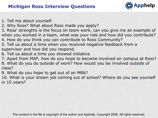 Michigan Ross Interview Questions The content in the file is copyright of the author and Apphelp. Copyright 2006. All rights reserved.  1. Tell me about yourself. 2. Why Ross? What about Ross made you apply? 3. Ross' strengths is the focus on team work, can you give me an example of when you worked in a team, what was your role and how did you contribute? 4. How do you think you can contribute to Ross Community? 5. Tell us about a time when you received negative feedback from a supervisor and how did you respond. 6. Tell us about a time you showed initiative 7. Apart from MAP, how do you hope to become involved on campus at Ross? 8. What do you do outside of work? How would you be involved outside of class? 9. What do you hope to get out of an MBA? 10. What is your dream job coming out of school? Where do you see yourself in 10 years?   