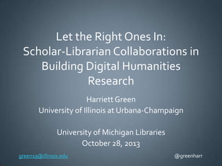 Let the Right Ones In:
Scholar-Librarian Collaborations in
Building Digital Humanities
Research
Harriett Green
University of Illinois at Urbana-Champaign

University of Michigan Libraries
October 28, 2013
green19@illinois.edu

@greenharr

 