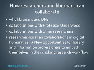 How researchers and librarians can
collaborate
•
•
•
•

why librarians and DH?
collaborations with Professor Underwood
collaborations with other researchers
researcher-librarian collaborations in digital
humanities  New opportunities for library
and information professionals to embed
themselves in the scholarly research workflow
green19@illinois.edu

@greenharr

 
