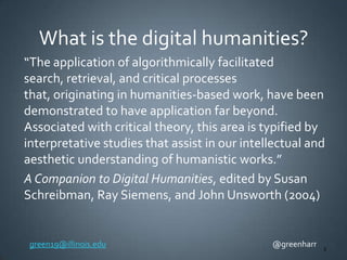 What is the digital humanities?
“The application of algorithmically facilitated
search, retrieval, and critical processes
that, originating in humanities-based work, have been
demonstrated to have application far beyond.
Associated with critical theory, this area is typified by
interpretative studies that assist in our intellectual and
aesthetic understanding of humanistic works.”
A Companion to Digital Humanities, edited by Susan
Schreibman, Ray Siemens, and John Unsworth (2004)

green19@illinois.edu

@greenharr

3

 