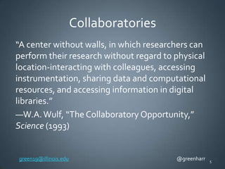 Collaboratories
“A center without walls, in which researchers can
perform their research without regard to physical
location-interacting with colleagues, accessing
instrumentation, sharing data and computational
resources, and accessing information in digital
libraries.”
—W.A. Wulf, “The Collaboratory Opportunity,”
Science (1993)

green19@illinois.edu

@greenharr

5

 