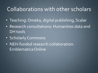Collaborations with other scholars
• Teaching: Omeka, digital publishing, Scalar
• Research consultations: Humanities data and
DH tools
• Scholarly Commons
• NEH-funded research collaboration:
Emblematica Online

 