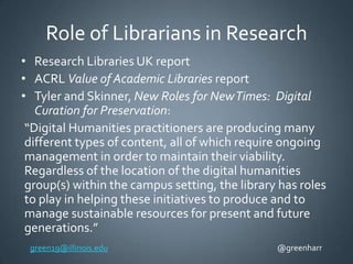 Role of Librarians in Research
• Research Libraries UK report
• ACRL Value of Academic Libraries report
• Tyler and Skinner, New Roles for New Times: Digital
Curation for Preservation:
“Digital Humanities practitioners are producing many
different types of content, all of which require ongoing
management in order to maintain their viability.
Regardless of the location of the digital humanities
group(s) within the campus setting, the library has roles
to play in helping these initiatives to produce and to
manage sustainable resources for present and future
generations.”
green19@illinois.edu

@greenharr

 