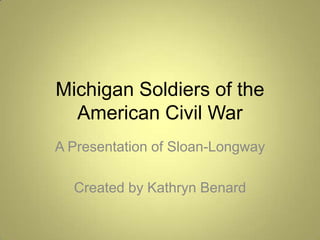 Michigan Soldiers of the American Civil War A Presentation of Sloan-Longway Created by Kathryn Benard 