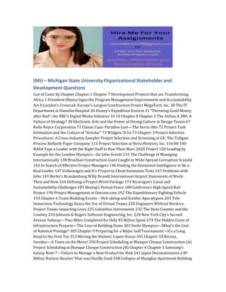 (Mt) – Michigan State University Organizational Stakeholder and
Development Questions
List of Cases by Chapter Chapter 1 Chapter 7 Development Projects that are Transforming
Africa 1 President Obama Signs the Program Management Improvement and Accountability
Act 8 London’s Crossrail: Europe’s Largest Construction Project MegaTech, Inc. 30 The IT
Department at Hamelin Hospital 30 Disney’s Expedition Everest 31 “Throwing Good Money
after Bad”: the BBC’s Digital Media Initiative 32 10 Chapter 8 Chapter 2 The Airbus A 380: A
Failure of Strategy? 38 Electronic Arts and the Power of Strong Culture in Design Teams 67
Rolls-Royce Corporation 71 Classic Case: Paradise Lost—The Xerox Alto 72 Project Task
Estimation and the Culture of “Gotcha!” 73 Widgets ’R Us 73 Chapter 3 Project Selection
Procedures: A Cross-Industry Sampler Project Selection and Screening at GE: The Tollgate
Process Keflavik Paper Company 115 Project Selection at Nova Western, Inc. 116 80 100
NASA Taps a Leader with the Right Stuff to Run Their Mars 2020 Project 120 Leading by
Example for the London Olympics—Sir John Armitt 131 The Challenge of Managing
Internationally 138 Brazilian Construction Giant Caught in Wide-Spread Corruption Scandal
143 In Search of Effective Project Managers 146 Finding the Emotional Intelligence to Be a
Real Leader 147 Volkswagen and It’s Project to Cheat Emissions Tests 147 Problems with
John 149 Berlin’s Brandenburg Willy Brandt International Airport Statements of Work:
Then and Now 164 Defining a Project Work Package 174 Nicaragua’s Canal and
Sustainability Challenges 185 Boeing’s Virtual Fence 188 California’s High-Speed Rail
Project 190 Project Management at Dotcom.com 192 The Expeditionary Fighting Vehicle
193 Chapter 6 Team-Building Events – Heli-skiing and Zombie Apocalypses 203 Tele-
Immersion Technology Eases the Use of Virtual Teams 220 Engineers Without Borders:
Project Teams Impacting Lives 225 Columbus Instruments 232 The Bean Counter and the
Cowboy 233 Johnson & Rogers Software Engineering, Inc. 234 New York City’s Second
Avenue Subway—Two Miles Completed for Only $5 Billion Spent 274 The Hidden Costs of
Infrastructure Projects—The Case of Building Dams 303 Sochi Olympics—What’s the Cost
of National Prestige? 305 Chapter 9 Preparing for a Major Golf Tournament—It’s a Long
Road to the First Tee 313 Moving the Historic Capen House 345 Chapter 10 Kiruna,
Sweden—A Town on the Move! 350 Project Scheduling at Blanque Cheque Construction (A)
Project Scheduling at Blanque Cheque Construction (B) Chapter 4 Chapter 5 Samsung’s
Galaxy Note 7 – Failure to Manage a New Product for Risk 241 Japan Decommissions a $9
Billion Nuclear Reactor That was Hardly Used 248 Collapse of Shanghai Apartment Building
 