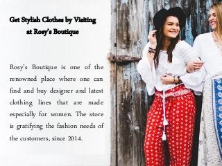 Get Stylish Clothes by Visiting
at Rosy’s Boutique
Rosy’s Boutique is one of the
renowned place where one can
find and buy designer and latest
clothing lines that are made
especially for women. The store
is gratifying the fashion needs of
the customers, since 2014.
 
