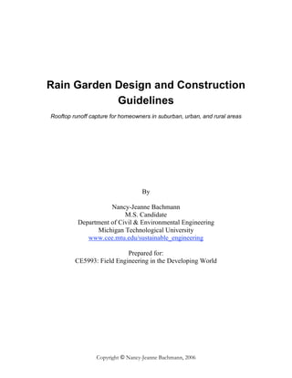 Rain Garden Design and Construction
            Guidelines
Rooftop runoff capture for homeowners in suburban, urban, and rural areas




                                   By

                     Nancy-Jeanne Bachmann
                          M.S. Candidate
          Department of Civil & Environmental Engineering
                Michigan Technological University
             www.cee.mtu.edu/sustainable_engineering

                           Prepared for:
         CE5993: Field Engineering in the Developing World




                 Copyright © Nancy-Jeanne Bachmann, 2006
 