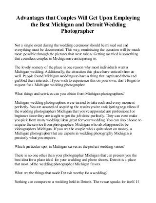 Advantages that Couples Will Get Upon Employing
the Best Michigan and Detroit Wedding
Photographer
Not a single event during the wedding ceremony should be missed out and
everything must be documented. This way, reminiscing the occasion will be much
more possible through the pictures that were taken. Getting married is something
that countless couples in Michigan are anticipating to.
The lovely scenery of the place is one reason why most individuals want a
Michigan wedding. Additionally, the attraction this place have enticed them as
well. People found Michigan weddings to have a thing that captivated them and
grabbed their interests. If you wish to experience this on your own, don’t forget to
request for a Michigan wedding photographer.
What things and services can you obtain from Michigan photographers?
Michigan wedding photographers were trained to take each and every moment
perfectly. You are assured of acquiring the results you're anticipating regardless if
the wedding photographers Michigan that you've appointed are professional or
beginner since they are taught to get the job done perfectly. They can even make
you pick from many wedding ideas great for your wedding. You can also choose to
acquire the service from photographers Michigan who also happened to be
videographers Michigan. If you are the couple who's quite short on money, a
Michigan photographer that are experts in wedding photography Michigan is
precisely what you require.
Which particular spot in Michigan serves as the perfect wedding venue?
There is no one other than your photographer Michigan that can present you the
best idea for a place ideal for your wedding and photo shoots. Detroit is a place
that most of the wedding photographer Michigan favors.
What are the things that made Detroit worthy for a wedding?
Nothing can compare to a wedding held in Detroit. The venue speaks for itself. If
 