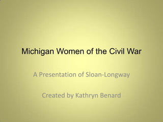 Michigan Women of the Civil War A Presentation of Sloan-Longway Created by Kathryn Benard 