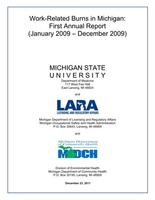  


         Work-Related Burns in Michigan:
              First Annual Report
        (January 2009 – December 2009)




                  MICHIGAN STATE
                  UNIVERSITY
                          Department of Medicine
                            117 West Fee Hall
                          East Lansing, MI 48824

                                    and




           Michigan Department of Licensing and Regulatory Affairs
           Michigan Occupational Safety and Health Administration
                     P.O. Box 30643, Lansing, MI 48909

                                    and




                      Division of Environmental Health
                 Michigan Department of Community Health
                    P.O. Box 30195, Lansing, MI 48909

                             December 23, 2011
                                                                      
     
 