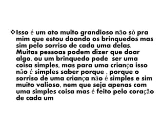 Isso é um ato muito grandioso não só pra
mim que estou doando os brinquedos mas
sim pelo sorriso de cada uma delas.
Muitas pessoas podem dizer que doar
algo, ou um brinquedo pode ser uma
coisa simples, mas para uma criança isso
não é simples saber porque , porque o
sorriso de uma criança não é simples e sim
muito valioso, nem que seja apenas com
uma simples coisa mas é feito pelo coração
de cada um
 