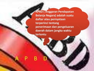 APBD ( Anggaran Pendapatan
    Belanja Negara) adalah suatu
    daftar atau pernyataan
    terperinci tentang
    penerimaan dan pengeluaran
    daerah dalam jangka waktu
    tertentu




A P B D
 