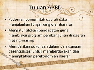 Tujuan APBD
• Pedoman pemerintah daerah dalam
  menjalankan fungsi yang diembannya
• Mengatur alokasi pendapatan guna
  membiayai program pembangunan di daerah
  masing-masing
• Memberikan dukungan dalam pelaksanaan
  desentralisasi untuk memberdayakan dan
  meningkatkan perekonomian daerah
 