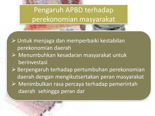 Pengaruh APBD terhadap
       perekonomian masyarakat

 Untuk menjaga dan memperbaiki kestabilan
  perekonomian daerah
 Menumbuhkan kesadaran masyarakat untuk
  berinvestasi
 Berpengaruh terhadap pertumbuhan perekonomian
  daerah dengan mengikutsertakan peran masyarakat
 Menimbulkan rasa percaya terhadap pemerintah
  daerah sehingga peran dar
 