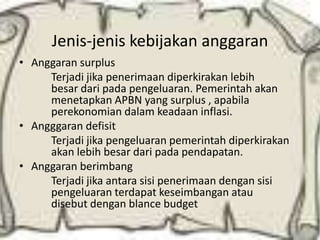 Jenis-jenis kebijakan anggaran
• Anggaran surplus
     Terjadi jika penerimaan diperkirakan lebih
     besar dari pada pengeluaran. Pemerintah akan
     menetapkan APBN yang surplus , apabila
     perekonomian dalam keadaan inflasi.
• Angggaran defisit
     Terjadi jika pengeluaran pemerintah diperkirakan
     akan lebih besar dari pada pendapatan.
• Anggaran berimbang
     Terjadi jika antara sisi penerimaan dengan sisi
     pengeluaran terdapat keseimbangan atau
     disebut dengan blance budget
 