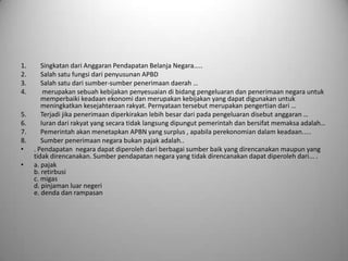 1.      Singkatan dari Anggaran Pendapatan Belanja Negara…..
2.      Salah satu fungsi dari penyusunan APBD
3.      Salah satu dari sumber-sumber penerimaan daerah …
4.       merupakan sebuah kebijakan penyesuaian di bidang pengeluaran dan penerimaan negara untuk
        memperbaiki keadaan ekonomi dan merupakan kebijakan yang dapat digunakan untuk
        meningkatkan kesejahteraan rakyat. Pernyataan tersebut merupakan pengertian dari …
5.      Terjadi jika penerimaan diperkirakan lebih besar dari pada pengeluaran disebut anggaran …
6.      Iuran dari rakyat yang secara tidak langsung dipungut pemerintah dan bersifat memaksa adalah…
7.      Pemerintah akan menetapkan APBN yang surplus , apabila perekonomian dalam keadaan.....
8.      Sumber penerimaan negara bukan pajak adalah..
•    . Pendapatan negara dapat diperoleh dari berbagai sumber baik yang direncanakan maupun yang
     tidak direncanakan. Sumber pendapatan negara yang tidak direncanakan dapat diperoleh dari... .
•    a. pajak
     b. retirbusi
     c. migas
     d. pinjaman luar negeri
     e. denda dan rampasan
 