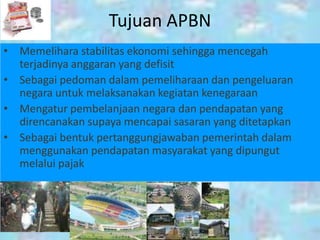 Tujuan APBN
• Memelihara stabilitas ekonomi sehingga mencegah
  terjadinya anggaran yang defisit
• Sebagai pedoman dalam pemeliharaan dan pengeluaran
  negara untuk melaksanakan kegiatan kenegaraan
• Mengatur pembelanjaan negara dan pendapatan yang
  direncanakan supaya mencapai sasaran yang ditetapkan
• Sebagai bentuk pertanggungjawaban pemerintah dalam
  menggunakan pendapatan masyarakat yang dipungut
  melalui pajak
 