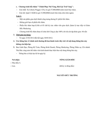 c. Chương trình bốc thăm " Chinh Phục Núi Vàng, Hái Lộc Trái Vàng" :
         -     Giải nhất: Xe Liberty Piaggio 125cc trị giá 57,000,000đ (năm mươi bảy triệu).
         -     Giải nhì: Ipad 2 16GB trị giá 15,900,000đ (mười lăm triệu chín trăm ngàn).
         Lưu ý:
             - Một sản phẩm giao dịch thành công tương đương 01 phiếu bốc thăm.
             - Không giới hạn số phiếu bốc thăm.
             - Phiếu bốc thăm hợp lệ khi có 03 chữ ký của: nhân viên giao dịch, Quản lý trực tiếp và Giám
               Đốc Marketing.
             - Chương trình bốc thăm được tổ chức khi Công ty đạt 100% chỉ tiêu do tập đoàn giao: 86 nền
   3. Thời gian áp dụng:
         -     Từ ngày 23/02/2012 đến hết ngày 30/05/2012.
   4. Các thông báo về chính sách thưởng đã ban hành trước đây trái với nội dung thông báo này
         không còn hiệu lực.
   5. Ban Lãnh Đạo, Phòng Kế Toán, Phòng Kinh Doanh, Phòng Marketing, Phòng Nhân sự, Chi nhánh
         Thủ Đức cùng toàn thể nhân viên kinh doanh thực hiện theo nội dung thông báo này.
         - Thông báo có hiệu lực kể từ ngày ký.


 Nơi nhận:                                                           TỔNG GIÁM ĐỐC
- Như điều 5;
- Lưu.                                                               (đã ký và đóng dấu)




                                                                 NGUYỄN ĐỨC TRƯỜNG
 
