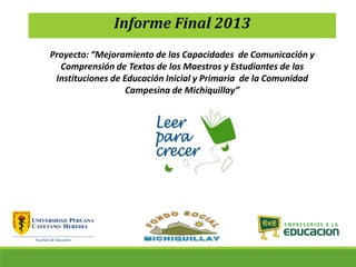Informe Final 2013
Proyecto: “Mejoramiento de las Capacidades de Comunicación y
Comprensión de Textos de los Maestros y Estudiantes de las
Instituciones de Educación Inicial y Primaria de la Comunidad
Campesina de Michiquillay”
 