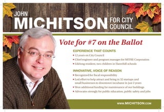 JOHN

Vote for #7 on the Ballot
experience that counts
12 years on City Council
Chief engineer and program manager for MITRE Corporation
Lifelong resident, two children in Haverhill schools

Innovative, voice of reason
Recognized for fiscal responsibility

Led effort to help attract and bring in 32 startups and
small businesses to downtown incubator in just 2 years
Won additional funding for maintenance of our buildings
Advocates strongly for public education, public safety and jobs

www. m ichitson.com

 