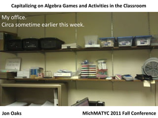 Capitalizing on Algebra Games and Activities in the Classroom My office. Circa sometime earlier this week. MichMATYC 2011 Fall Conference Jon Oaks 