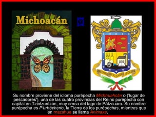       
Su nombre proviene del idioma purépecha Michhuahcān o ('lugar de
pescadores'), una de las cuatro provincias del Reino purépecha con
capital en Tzintzuntzan, muy cerca del lago de Pátzcuaro. Su nombre
purépecha es P’urhécherio, la Tierra de los purépechas, mientras que
en mazahua se llama Animaxe.   
 
