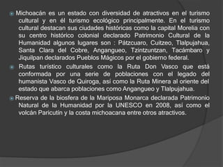 ⦿ Michoacán es un estado con diversidad de atractivos en el turismo
cultural y en él turismo ecológico principalmente. En el turismo
cultural destacan sus ciudades históricas como la capital Morelia con
su centro histórico colonial declarado Patrimonio Cultural de la
Humanidad algunos lugares son : Pátzcuaro, Cuitzeo, Tlalpujahua,
Santa Clara del Cobre, Angangueo, Tzintzuntzan, Tacámbaro y
Jiquilpan declarados Pueblos Mágicos por el gobierno federal.
conformada por una serie de poblaciones con el legado
⦿ Rutas turístico culturales como la Ruta Don Vasco que está
del
humanista Vasco de Quiroga, así como la Ruta Minera al oriente del
estado que abarca poblaciones como Angangueo y Tlalpujahua.
⦿ Reserva de la biosfera de la Mariposa Monarca declarada Patrimonio
Natural de la Humanidad por la UNESCO en 2008, así como el
volcán Paricutín y la costa michoacana entre otros atractivos.
 