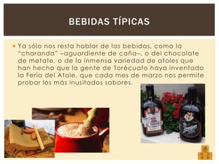 BEBIDAS TÍPICAS

 Ya sólo nos resta hablar de las bebidas, como la
  “charanda” –aguardiente de caña–, o del chocolate
  de metate, o de la inmensa variedad de atoles que
  han hecho que la gente de Torécuato haya inventado
  la Feria del Atole, que cada mes de marzo nos permite
  probar los más inusitados sabores.
 