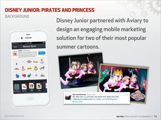 DISNEY JUNIOR: PIRATES AND PRINCESS
BACKGROUND

Disney Junior partnered with Aviary to
design an engaging mobile marketing
solution for two of their most popular
summer cartoons.

Digiday’s Mobile Innovation Camp

BIG FUEL FROM CONTENT TO COMMERCETM

14

 