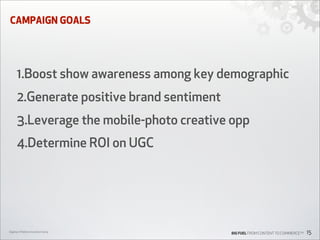 CAMPAIGN GOALS

1.Boost show awareness among key demographic
2.Generate positive brand sentiment
3.Leverage the mobile-photo creative opp
4.Determine ROI on UGC

Digiday’s Mobile Innovation Camp

BIG FUEL FROM CONTENT TO COMMERCETM

15

 