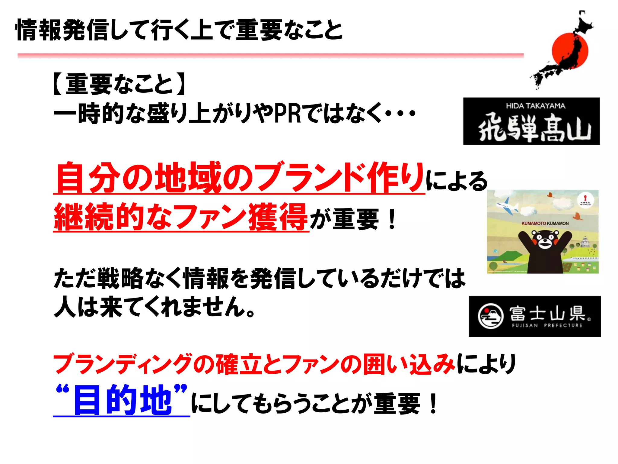 【重要なこと】
一時的な盛り上がりやPRではなく・・・
自分の地域のブランド作りによる
継続的なファン獲得が重要！
ただ戦略なく情報を発信しているだけでは
人は来てくれません。
ブランディングの確立とファンの囲い込みにより
“目的地”にしてもらうことが重要！
情報発信して行く上で重要なこと
 