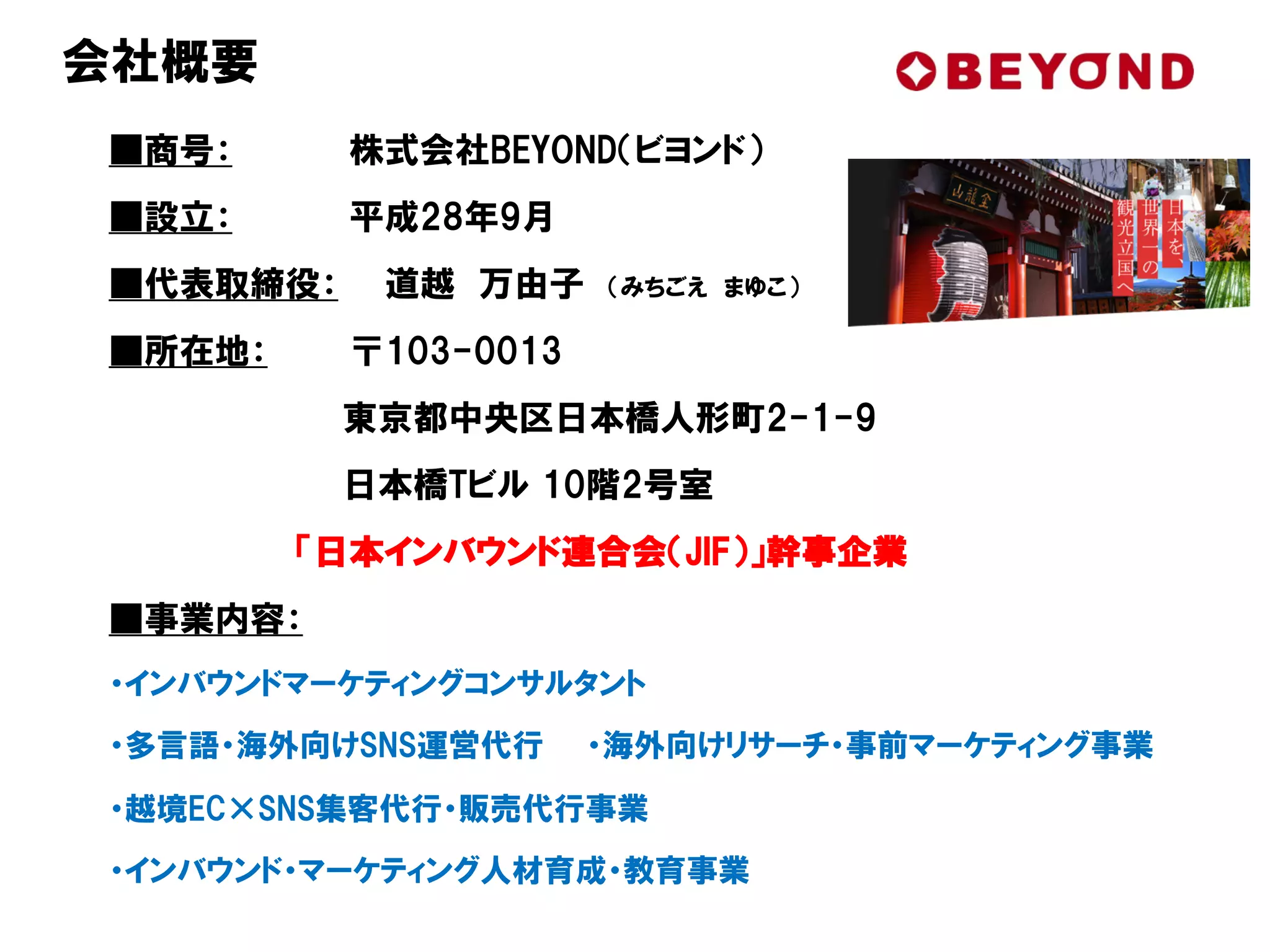 ■商号： 株式会社BEYOND（ビヨンド）
■設立： 平成28年9月
■代表取締役： 道越 万由子 （みちごえ まゆこ）
■所在地： 〒103-0013
東京都中央区日本橋人形町2-1-9
日本橋Tビル 10階2号室
「日本インバウンド連合会（JIF）」幹事企業
■事業内容：
・インバウンドマーケティングコンサルタント
・多言語・海外向けSNS運営代行 ・海外向けリサーチ・事前マーケティング事業
・越境EC×SNS集客代行・販売代行事業
・インバウンド・マーケティング人材育成・教育事業
会社概要
 