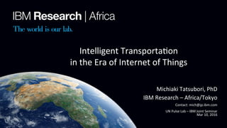 1	
	
	
Michiaki	Tatsubori,	PhD	
IBM	Research	–	Africa/Tokyo	
Contact:	mich@jp.ibm.com	
UN	Pulse	Lab	–	IBM	Joint	Seminar	
Mar	10,	2016	
Intelligent	TransportaNon	
in	the	Era	of	Internet	of	Things	
 