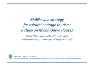 Luisa Mich, University of Trento, Italy
Roberto Peretta, University of Bergamo, Italy
Vancouver,	Canada,		9	-	14	July	2017	
HCI	Interna;onal	2017	-	4th	Interna;onal	Conference	on	HCI	in	Business,	Government	and	Organiza;ons	
Mobile	web	strategy	
for	cultural	heritage	tourism:	
a	study	on	Italian	Opera	Houses
 